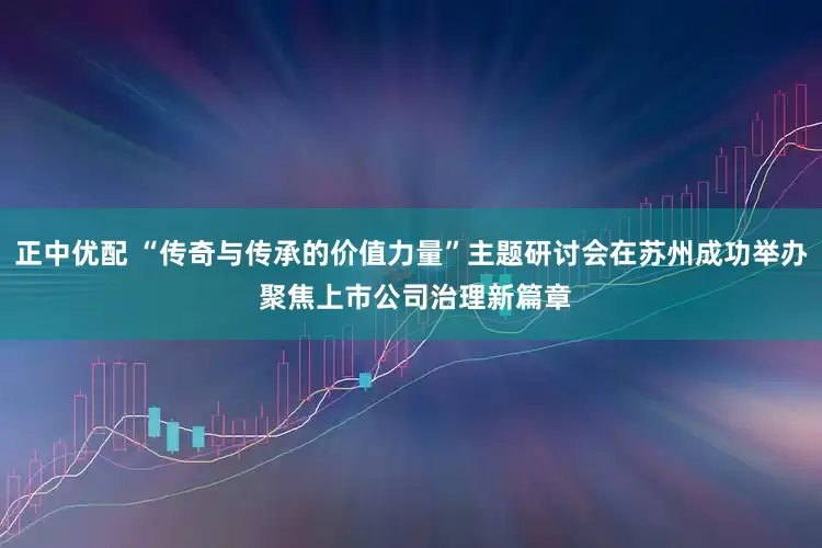正中优配 “传奇与传承的价值力量”主题研讨会在苏州成功举办 聚焦上市公司治理新篇章