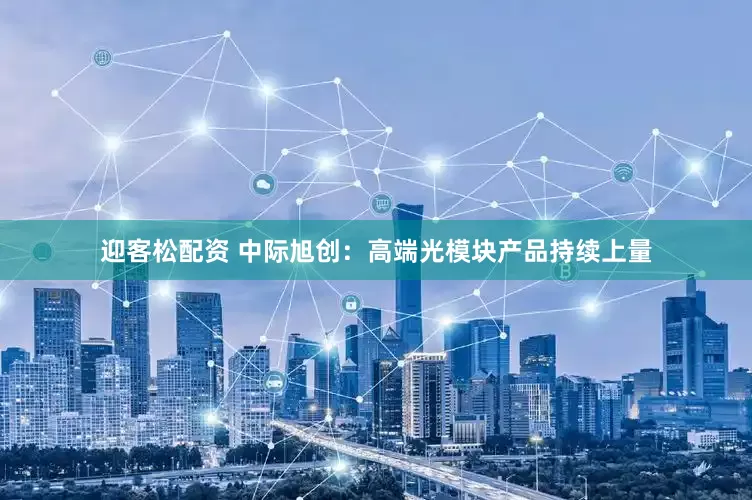 迎客松配资 中际旭创：高端光模块产品持续上量