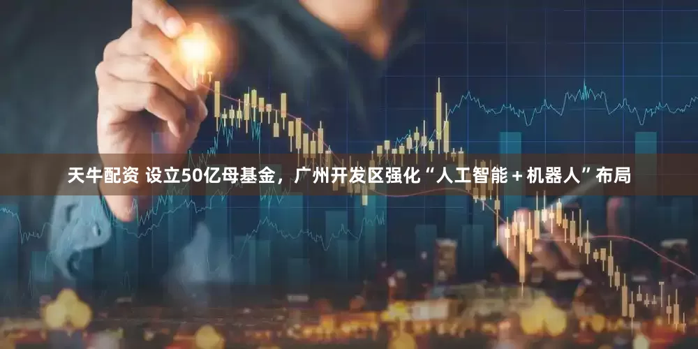 天牛配资 设立50亿母基金，广州开发区强化“人工智能＋机器人”布局