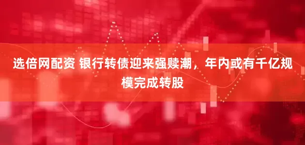 选倍网配资 银行转债迎来强赎潮，年内或有千亿规模完成转股