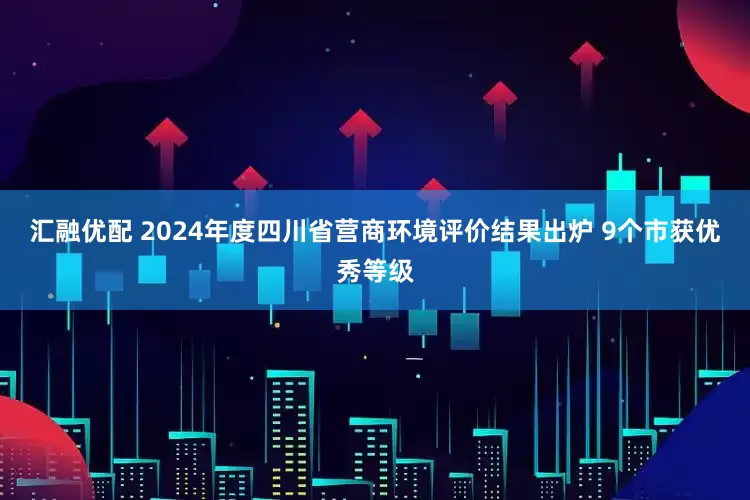 汇融优配 2024年度四川省营商环境评价结果出炉 9个市获优秀等级