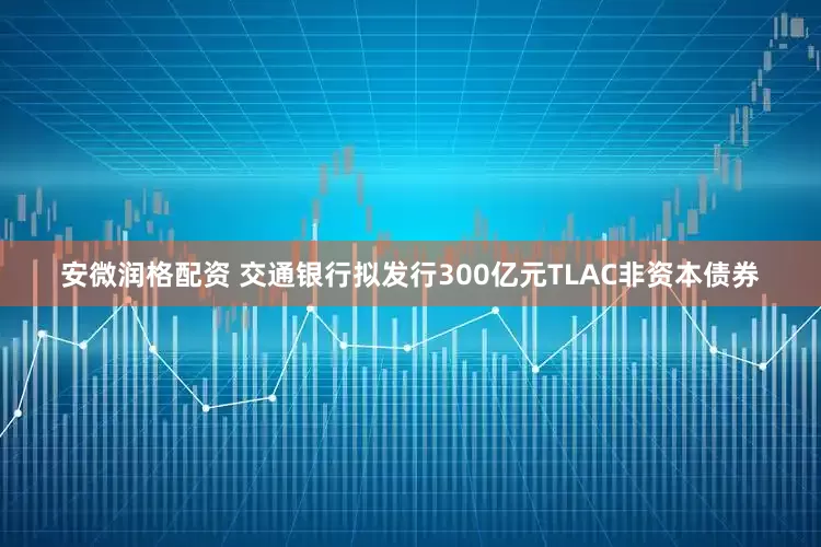 安微润格配资 交通银行拟发行300亿元TLAC非资本债券