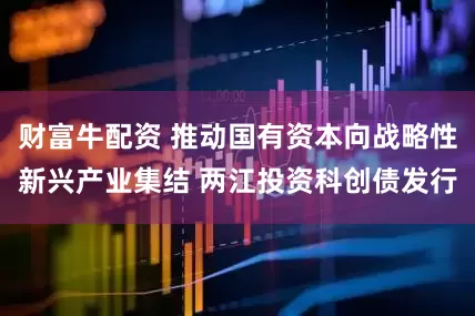 财富牛配资 推动国有资本向战略性新兴产业集结 两江投资科创债发行