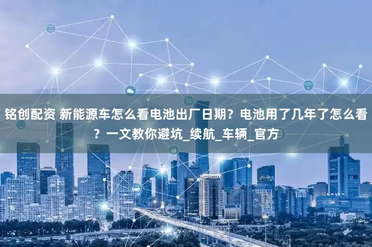 铭创配资 新能源车怎么看电池出厂日期？电池用了几年了怎么看？一文教你避坑_续航_车辆_官方