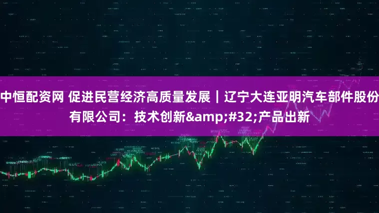 中恒配资网 促进民营经济高质量发展｜辽宁大连亚明汽车部件股份有限公司：技术创新&#32;产品出新