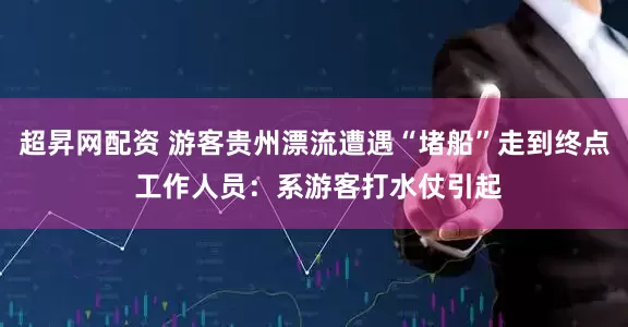 超昇网配资 游客贵州漂流遭遇“堵船”走到终点 工作人员：系游客打水仗引起