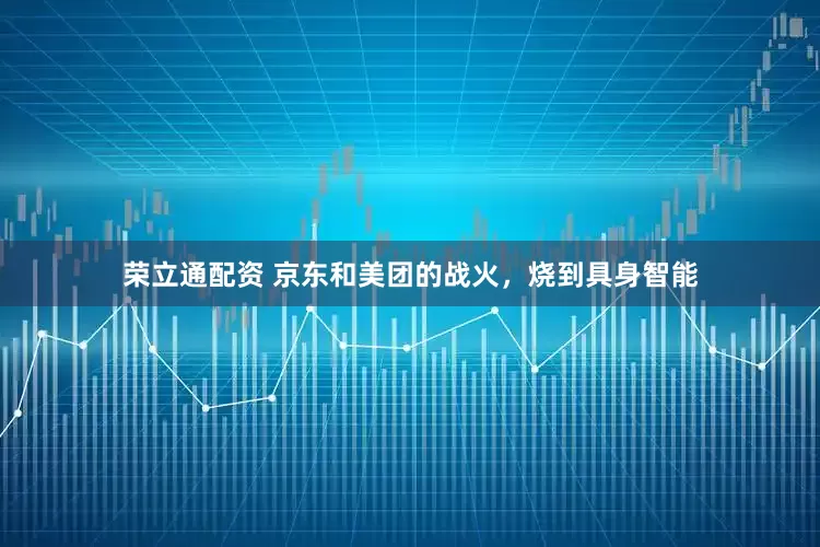 荣立通配资 京东和美团的战火，烧到具身智能