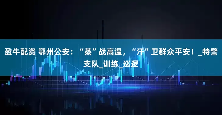 盈牛配资 鄂州公安：“蒸”战高温，“汗”卫群众平安！_特警支队_训练_巡逻