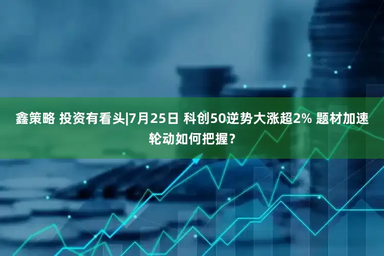 鑫策略 投资有看头|7月25日 科创50逆势大涨超2% 题材加速轮动如何把握？