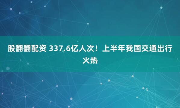 股翻翻配资 337.6亿人次！上半年我国交通出行火热