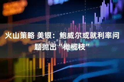 火山策略 美银：鲍威尔或就利率问题抛出“橄榄枝”