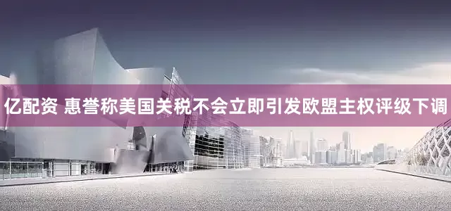 亿配资 惠誉称美国关税不会立即引发欧盟主权评级下调