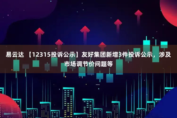 易云达 【12315投诉公示】友好集团新增3件投诉公示，涉及市场调节价问题等