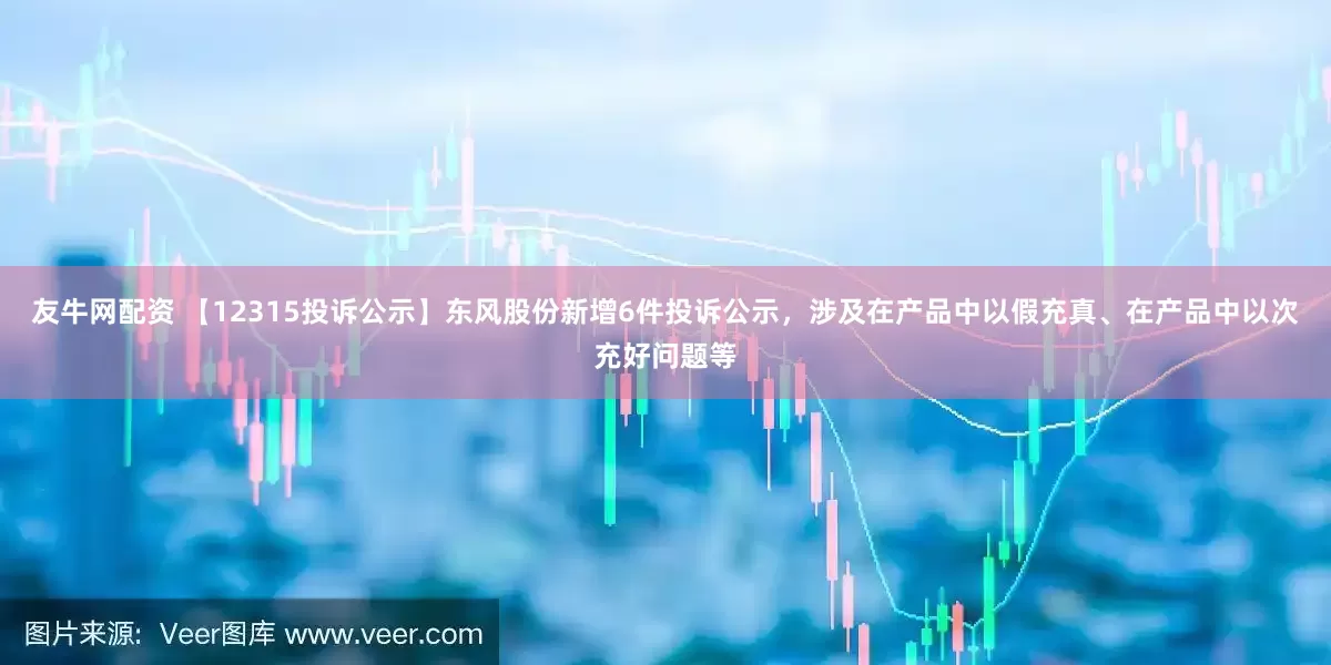 友牛网配资 【12315投诉公示】东风股份新增6件投诉公示，涉及在产品中以假充真、在产品中以次充好问题等