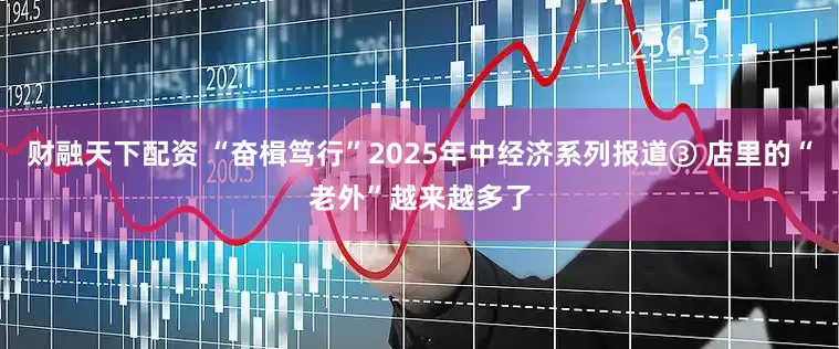 财融天下配资 “奋楫笃行”2025年中经济系列报道③ 店里的“老外”越来越多了