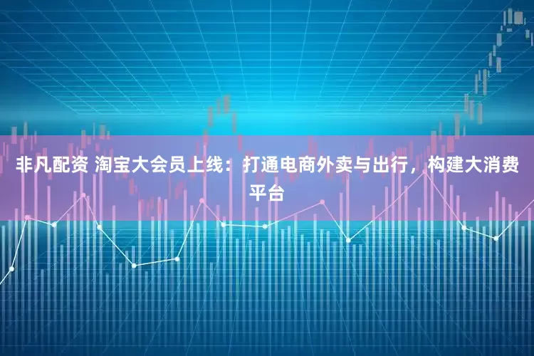 非凡配资 淘宝大会员上线：打通电商外卖与出行，构建大消费平台