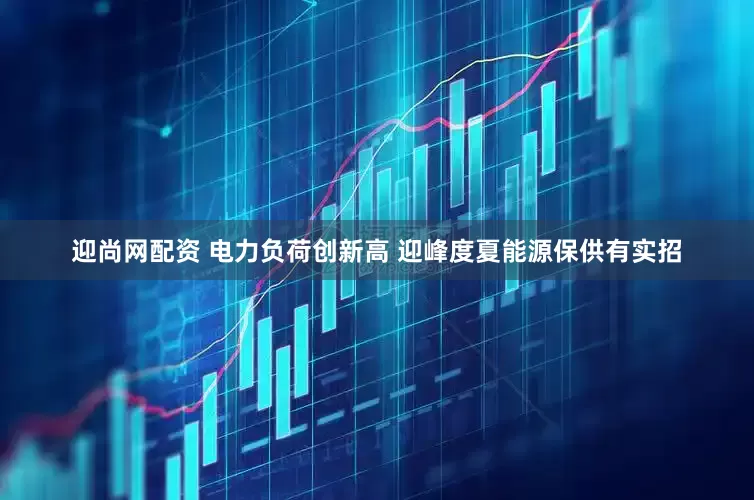 迎尚网配资 电力负荷创新高 迎峰度夏能源保供有实招