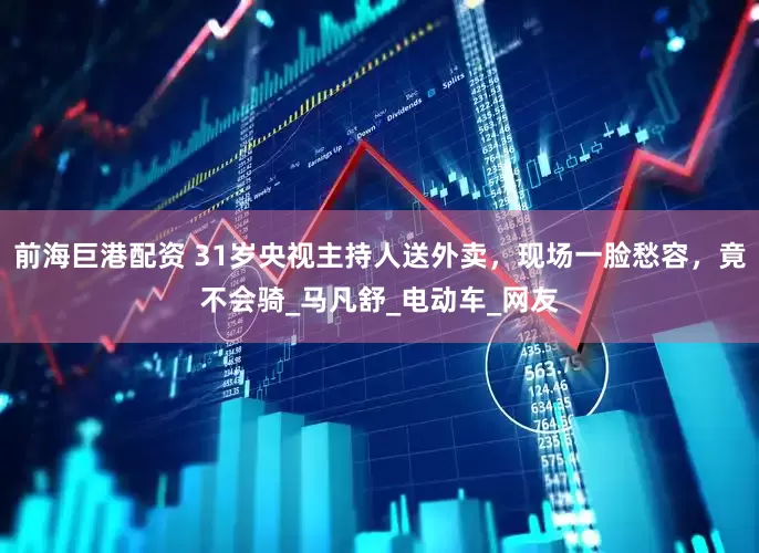 前海巨港配资 31岁央视主持人送外卖，现场一脸愁容，竟不会骑_马凡舒_电动车_网友
