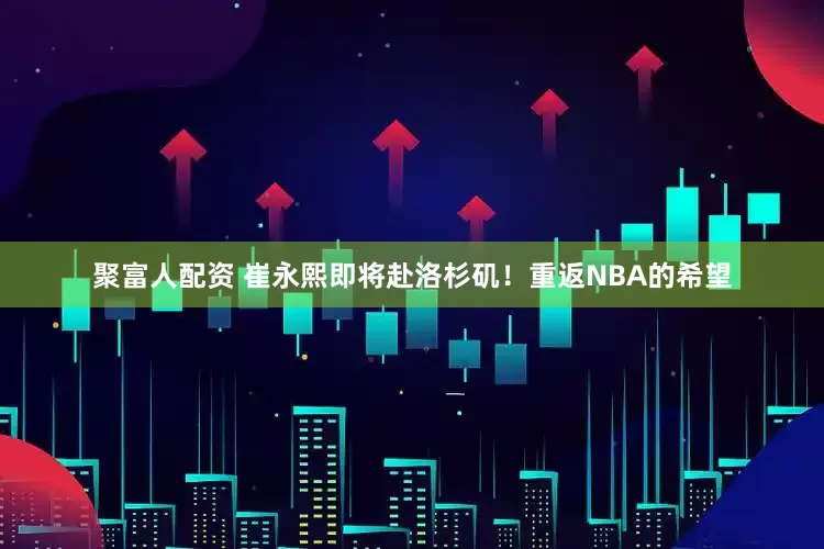 聚富人配资 崔永熙即将赴洛杉矶！重返NBA的希望