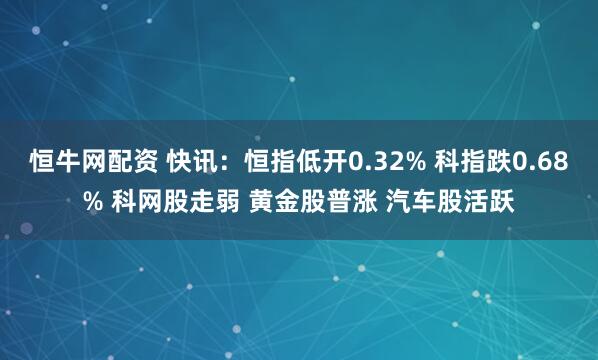 恒牛网配资 快讯：恒指低开0.32% 科指跌0.68% 科网股走弱 黄金股普涨 汽车股活跃