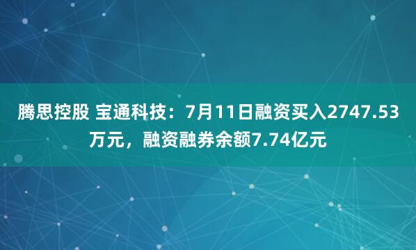 腾思控股 宝通科技：7月11日融资买入2747.53万元，融资融券余额7.74亿元