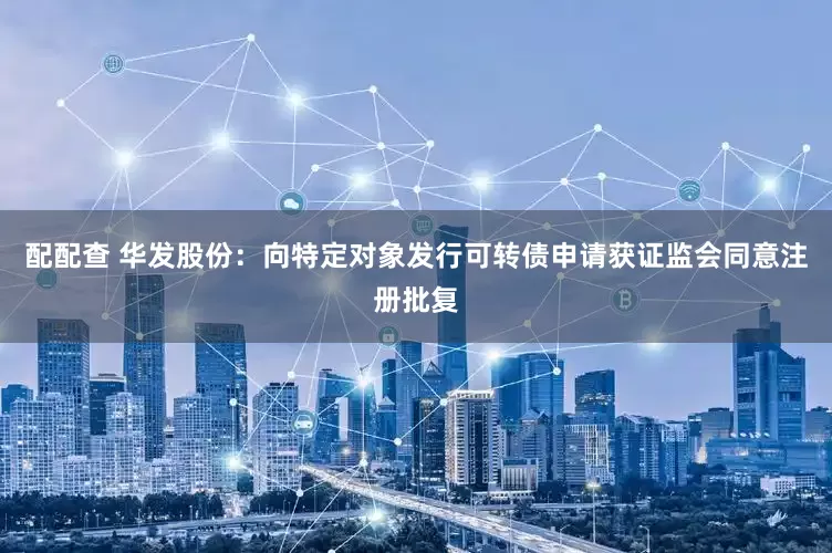 配配查 华发股份：向特定对象发行可转债申请获证监会同意注册批复