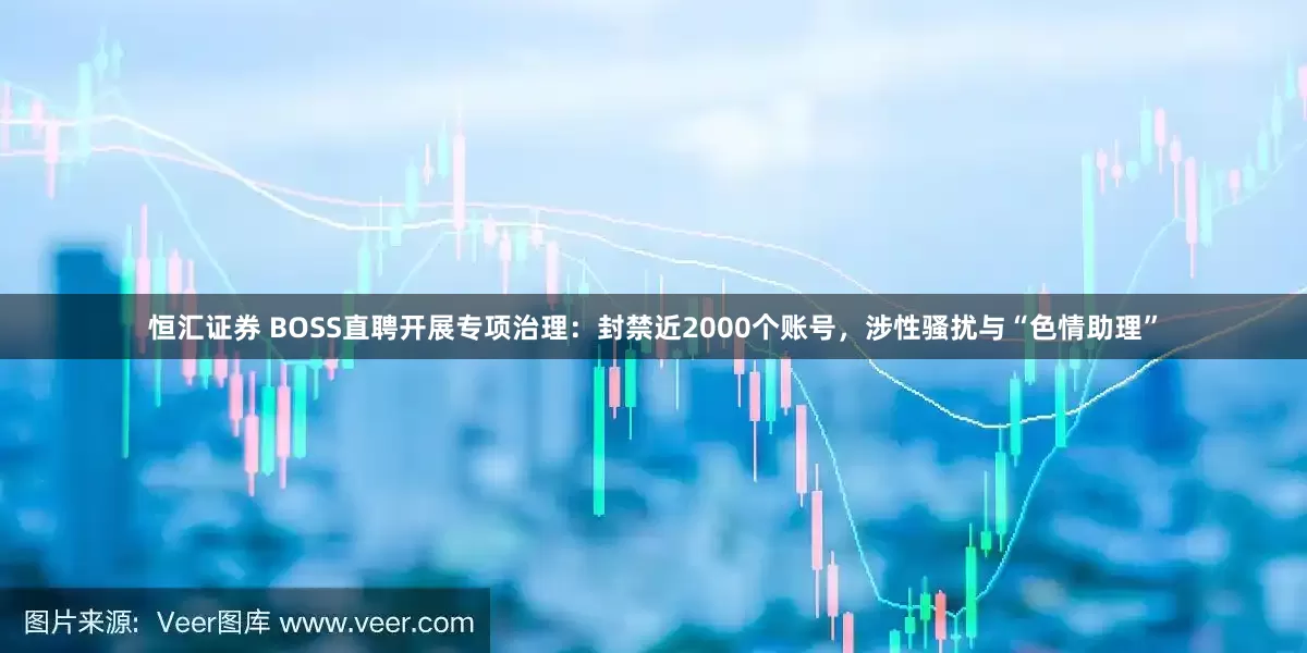 恒汇证券 BOSS直聘开展专项治理：封禁近2000个账号，涉性骚扰与“色情助理”