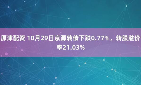 原津配资 10月29日京源转债下跌0.77%，转股溢价率21.03%
