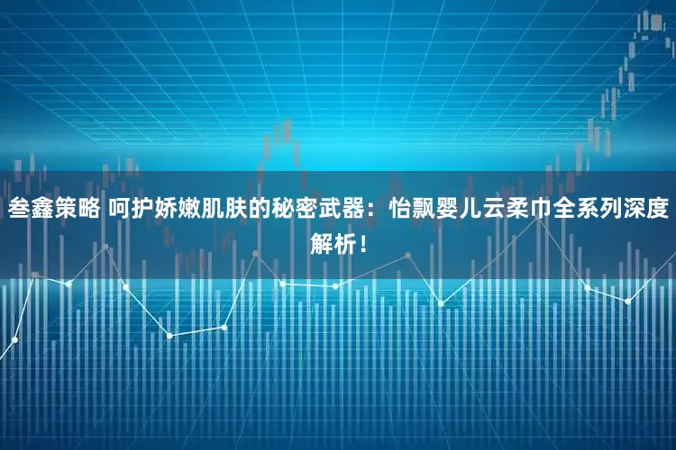 叁鑫策略 呵护娇嫩肌肤的秘密武器：怡飘婴儿云柔巾全系列深度解析！