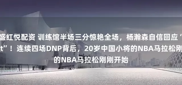 盛红悦配资 训练馆半场三分惊艳全场，杨瀚森自信回应“Perfect”！连续四场DNP背后，20岁中国小将的NBA马拉松刚刚开始