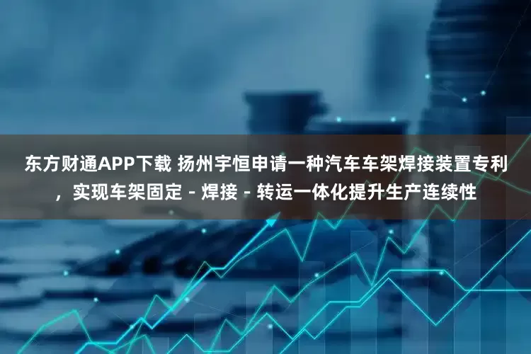 东方财通APP下载 扬州宇恒申请一种汽车车架焊接装置专利，实现车架固定－焊接－转运一体化提升生产连续性