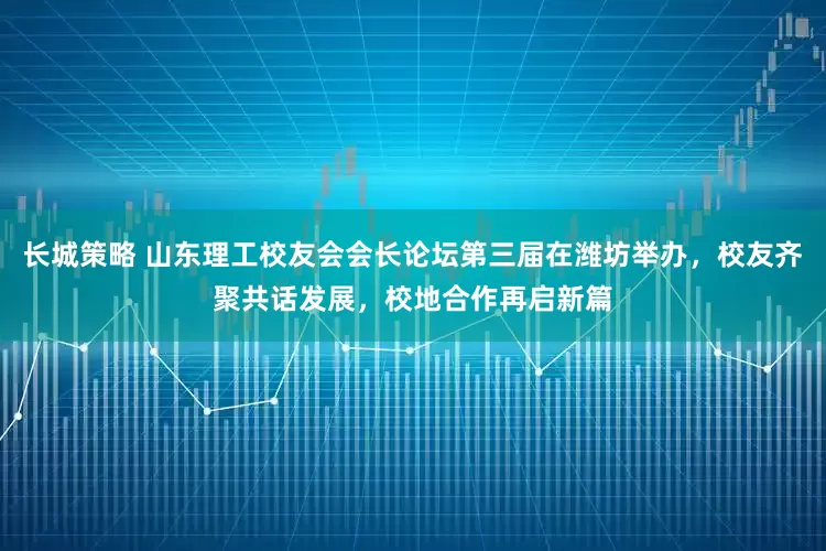 长城策略 山东理工校友会会长论坛第三届在潍坊举办，校友齐聚共话发展，校地合作再启新篇