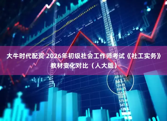 大牛时代配资 2026年初级社会工作师考试《社工实务》教材变化对比（人大版）
