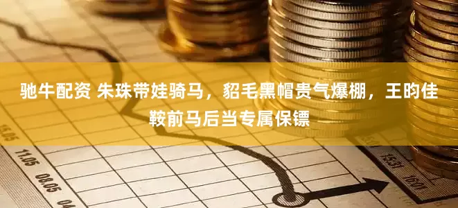 驰牛配资 朱珠带娃骑马,貂毛黑帽贵气爆棚,王昀佳鞍前马后当专属保镖