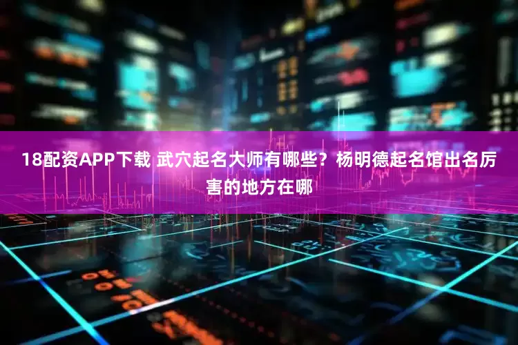 18配资APP下载 武穴起名大师有哪些?杨明德起名馆出名厉害的地方在哪