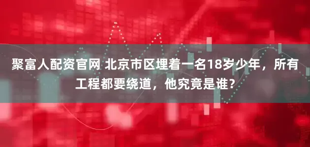 聚富人配资官网 北京市区埋着一名18岁少年,所有工程都要绕道,他究竟是谁?