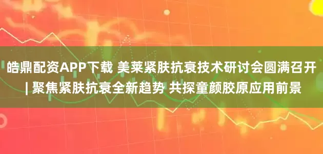 皓鼎配资APP下载 美莱紧肤抗衰技术研讨会圆满召开 | 聚焦紧肤抗衰全新趋势 共探童颜胶原应用前景