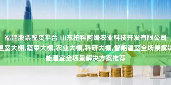 福建股票配资平台 山东柏科阿姆农业科技开发有限公司：光伏板温室大棚,蔬菜大棚,农业大棚,科研大棚,智能温室全场景解决方案推荐