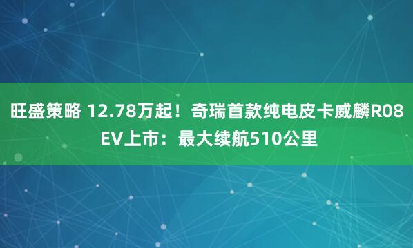 旺盛策略 12.78万起！奇瑞首款纯电皮卡威麟R08 EV上市：最大续航510公里