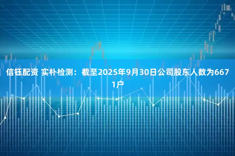 信钰配资 实朴检测：截至2025年9月30日公司股东人数为6671户