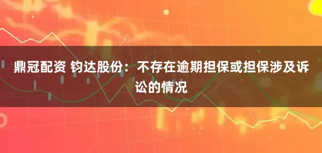 鼎冠配资 钧达股份：不存在逾期担保或担保涉及诉讼的情况