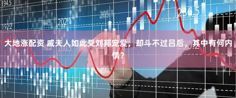 大地涨配资 戚夫人如此受刘邦宠爱，却斗不过吕后，其中有何内情？